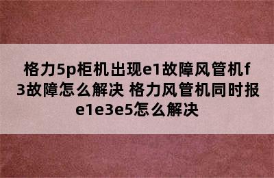 格力5p柜机出现e1故障风管机f3故障怎么解决 格力风管机同时报e1e3e5怎么解决